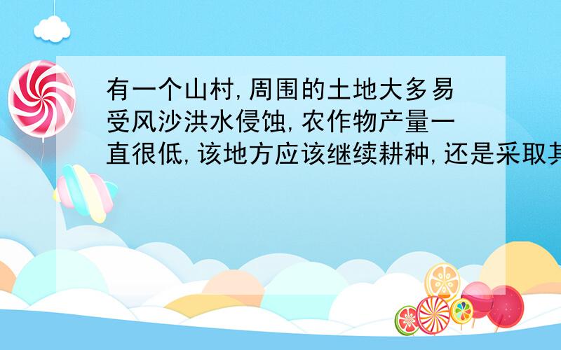 有一个山村,周围的土地大多易受风沙洪水侵蚀,农作物产量一直很低,该地方应该继续耕种,还是采取其他对策有没更准确的啊