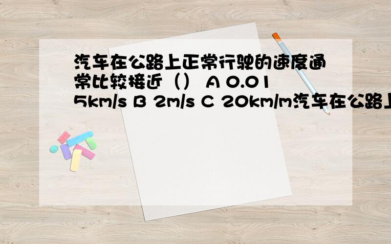 汽车在公路上正常行驶的速度通常比较接近（） A 0.015km/s B 2m/s C 20km/m汽车在公路上正常行驶的速度通常比较接近（）A 0.015km/sB 2m/sC 20km/minD 60m/min