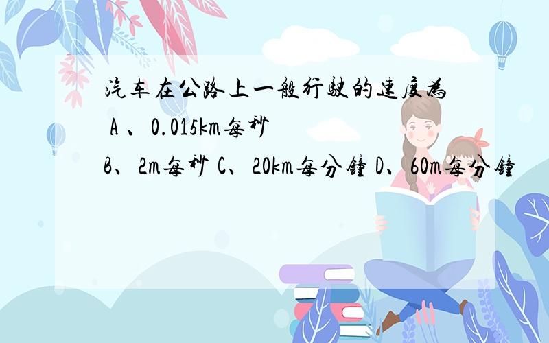 汽车在公路上一般行驶的速度为 A 、0.015km每秒 B、2m每秒 C、20km每分钟 D、60m每分钟