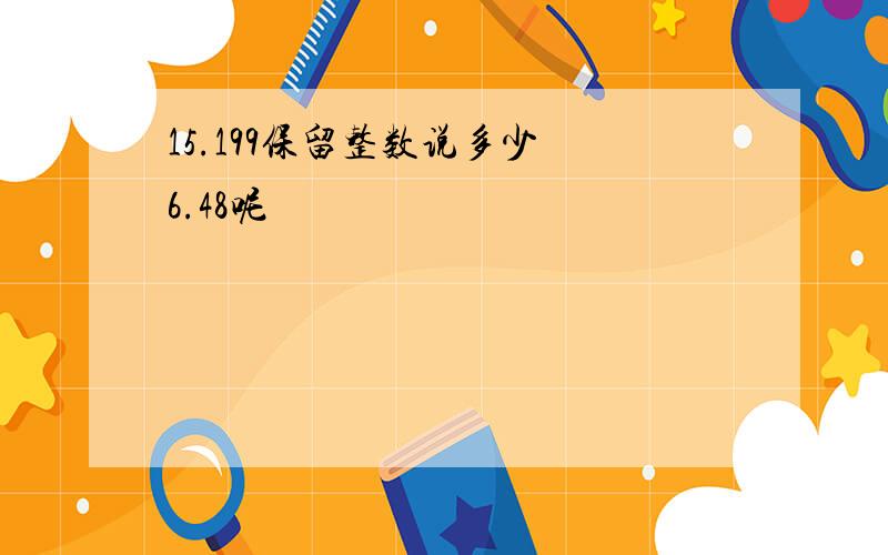 15.199保留整数说多少 6.48呢