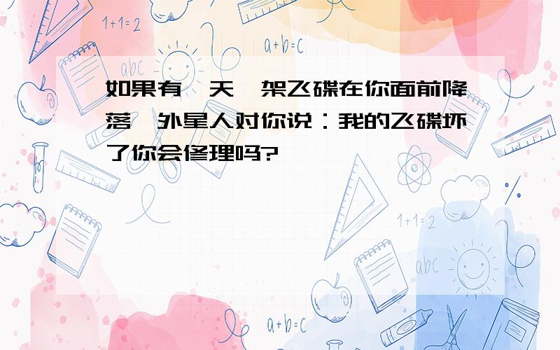 如果有一天一架飞碟在你面前降落,外星人对你说：我的飞碟坏了你会修理吗?