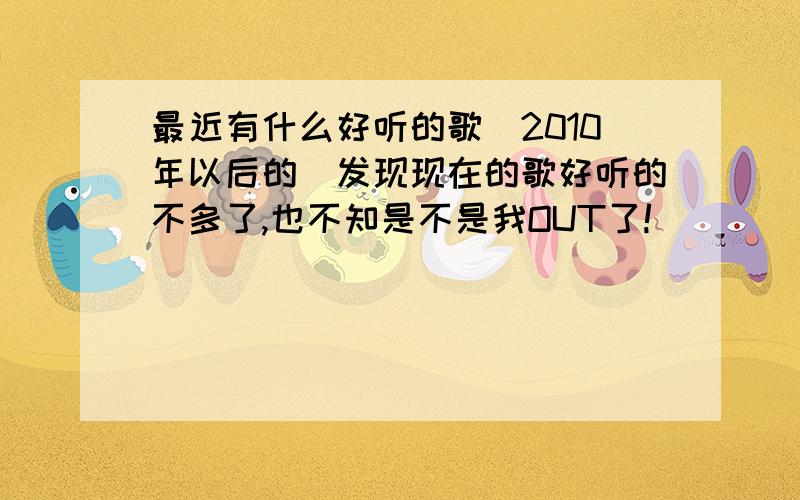 最近有什么好听的歌(2010年以后的）发现现在的歌好听的不多了,也不知是不是我OUT了!