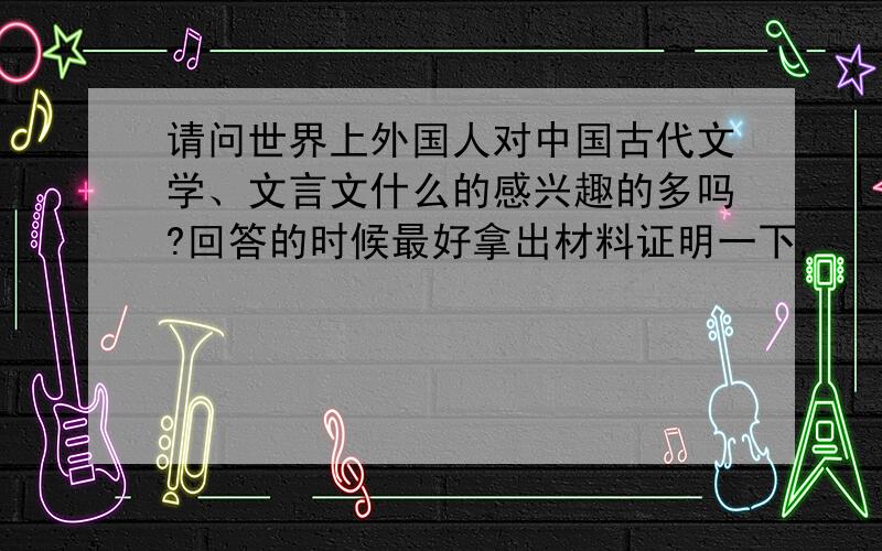 请问世界上外国人对中国古代文学、文言文什么的感兴趣的多吗?回答的时候最好拿出材料证明一下,