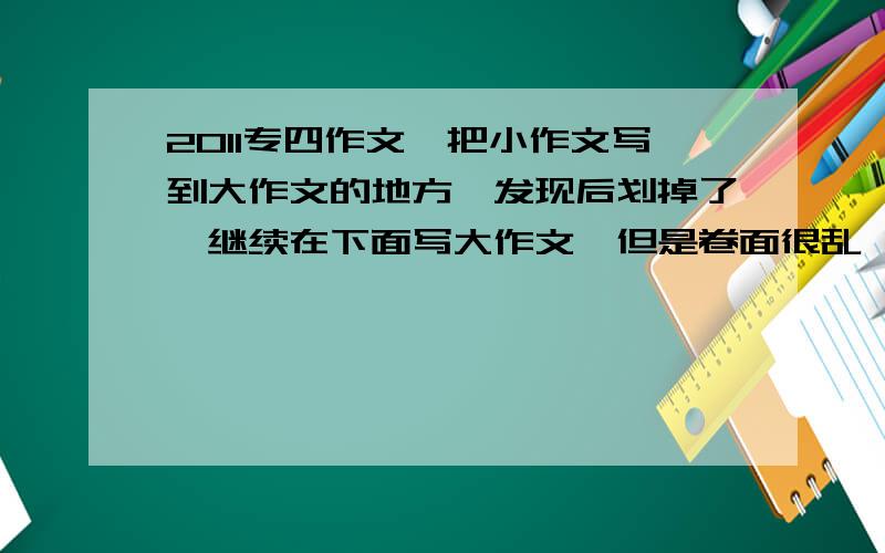 2011专四作文,把小作文写到大作文的地方,发现后划掉了,继续在下面写大作文,但是卷面很乱,能得多少分写作文的时候,先写的小作文,但是粗心没有看好,把小作文写到大作文那个地方了,发现后