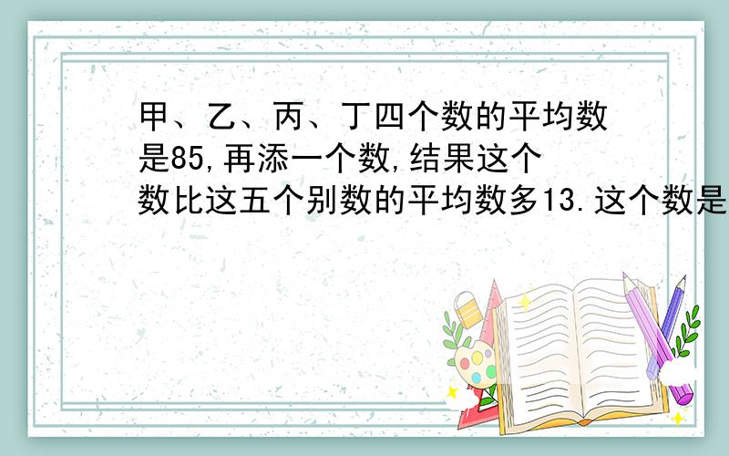 甲、乙、丙、丁四个数的平均数是85,再添一个数,结果这个数比这五个别数的平均数多13.这个数是多少?