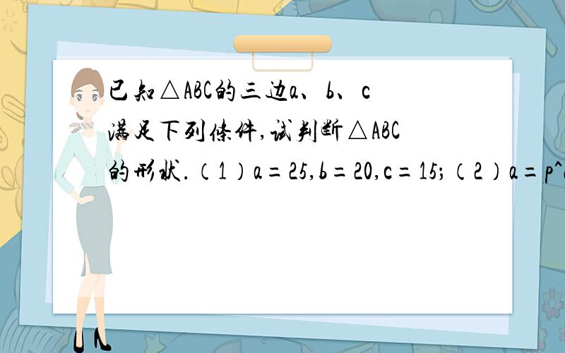 已知△ABC的三边a、b、c满足下列条件,试判断△ABC的形状.（1）a=25,b=20,c=15；（2）a=p^2-q^2,b=p^2+q^2,c=2pq(p>q>0)