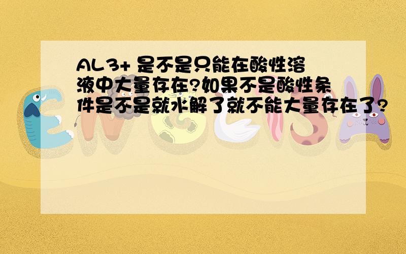 AL3+ 是不是只能在酸性溶液中大量存在?如果不是酸性条件是不是就水解了就不能大量存在了?