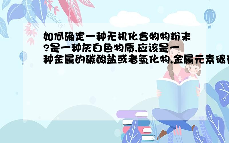 如何确定一种无机化合物物粉末?是一种灰白色物质,应该是一种金属的碳酸盐或者氧化物,金属元素很有可能是锌、锰或者锂.请问怎样才能确定它?特别是怎样确定金属元素?最好有简单的实验