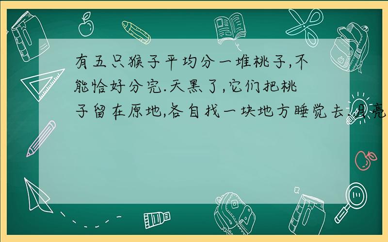 有五只猴子平均分一堆桃子,不能恰好分完.天黑了,它们把桃子留在原地,各自找一块地方睡觉去.月亮出来了,其中一只猴子偷偷跑出来,扔掉多余的一只桃子,剩下的桃子正好可以平均分成五分,