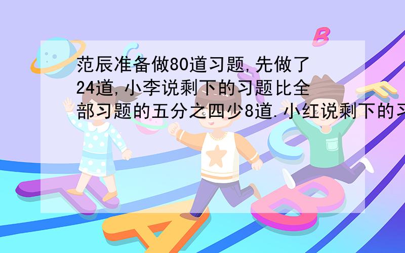 范辰准备做80道习题,先做了24道,小李说剩下的习题比全部习题的五分之四少8道.小红说剩下的习题比全部习题的八分之五多6道.二人都说自己说的对,你认为谁说的对?写出算式