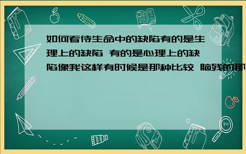 如何看待生命中的缺陷有的是生理上的缺陷 有的是心理上的缺陷像我这样有时候是那种比较 脑残的那种 比如说 她根本不会选择你 但你还是会倾注在她身边 然后 受伤的都是自己 长的帅 人