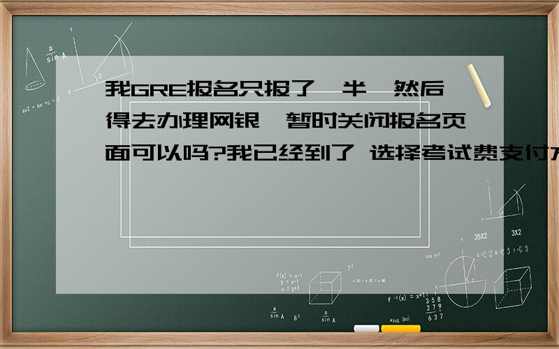 我GRE报名只报了一半,然后得去办理网银,暂时关闭报名页面可以吗?我已经到了 选择考试费支付方式 这个页面了，能晾在这里先不管么？