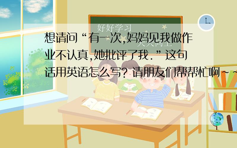 想请问“有一次,妈妈见我做作业不认真,她批评了我.”这句话用英语怎么写? 请朋友们帮帮忙啊~~~