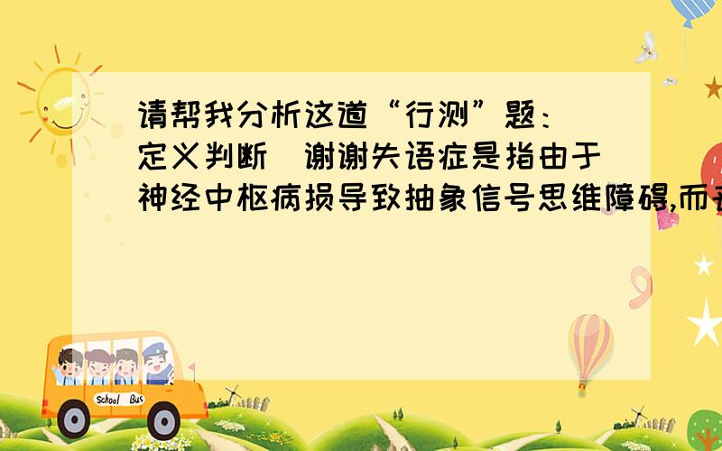 请帮我分析这道“行测”题：（定义判断）谢谢失语症是指由于神经中枢病损导致抽象信号思维障碍,而丧失口语、文字的表达和领悟能力的临床症候群.根据上述定义,下列可能患有失语症的