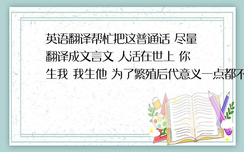 英语翻译帮忙把这普通话 尽量翻译成文言文 人活在世上 你生我 我生他 为了繁殖后代意义一点都不大 此任务留给能力小的人 而为全人类做出贡献才为之大贡献之大 当属航天(可