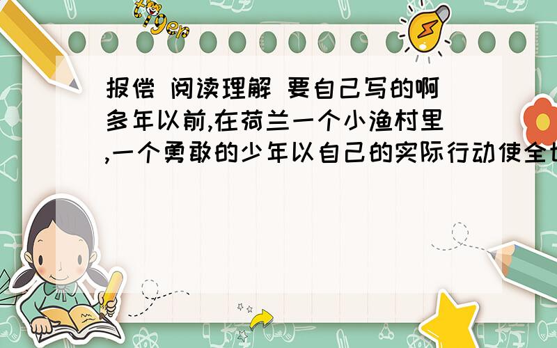 报偿 阅读理解 要自己写的啊多年以前,在荷兰一个小渔村里,一个勇敢的少年以自己的实际行动使全世界的人们懂得了无私奉献的报偿.由于全村的人们都以打鱼为生,而海面上瞬息万变,危机四