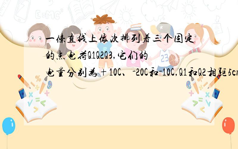 一条直线上依次排列着三个固定的点电荷Q1Q2Q3,它们的电量分别为+10C、-20C和-10C,Q1和Q2相距5cm,Q3与Q210cm.求1、作用在Q2上的电场力的大小和方向2、Q1和Q3在Q2处产生的合场强的大小和方向