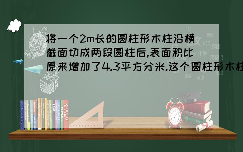 将一个2m长的圆柱形木柱沿横截面切成两段圆柱后,表面积比原来增加了4.3平方分米.这个圆柱形木柱原来的体积多少立方分米?