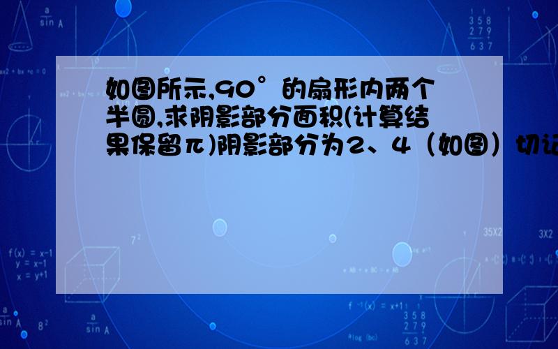 如图所示,90°的扇形内两个半圆,求阴影部分面积(计算结果保留π)阴影部分为2、4（如图）切记切记!计算结果要保留π!圆周率!即若答案为2π,不写作6.28!漏掉了，圆的直径是4cm！