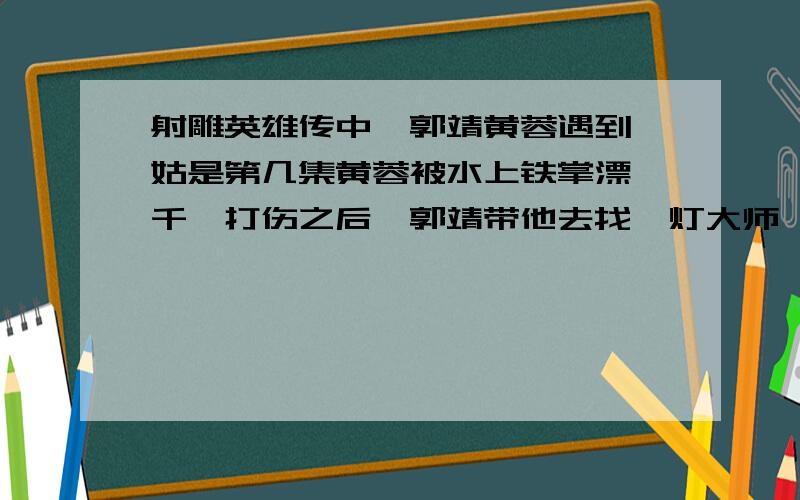 射雕英雄传中,郭靖黄蓉遇到瑛姑是第几集黄蓉被水上铁掌漂裘千仞打伤之后,郭靖带他去找一灯大师,途中遇上瑛姑那一集是第几集?（胡歌版的）