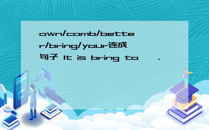 own/comb/better/bring/your连成句子 It is bring to … .