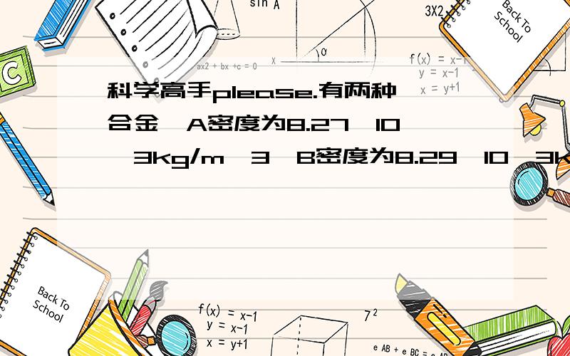 科学高手please.有两种合金,A密度为8.27*10^3kg/m^3,B密度为8.29*10^3kg/m^3.现在有一物质等于100g的金属块,怎样可以判断它到底是哪一种金属?（提示：计算它的体积）请写出具体过程．根据我的算法,