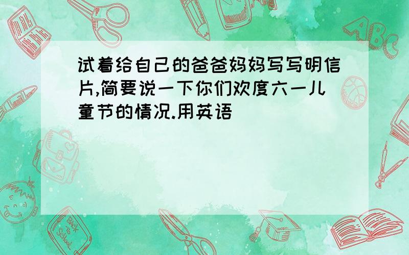 试着给自己的爸爸妈妈写写明信片,简要说一下你们欢度六一儿童节的情况.用英语