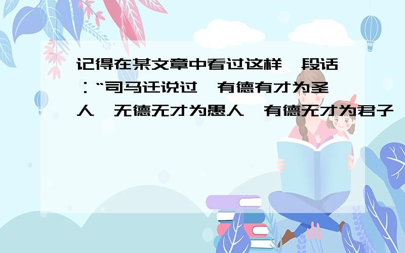 记得在某文章中看过这样一段话：“司马迁说过,有德有才为圣人,无德无才为愚人,有德无才为君子,有才无德为小人.”后面还分析了用人的原则,是什么“宁用君子不用小人?”谁能帮我把原文