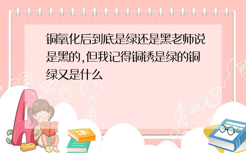 铜氧化后到底是绿还是黑老师说是黑的,但我记得铜锈是绿的铜绿又是什么