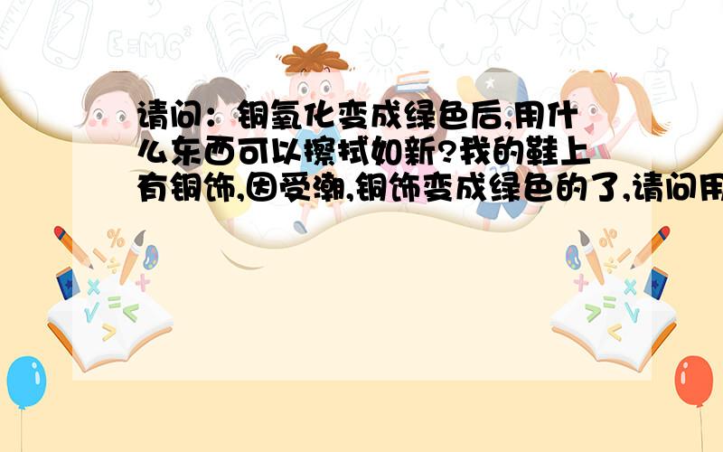 请问：铜氧化变成绿色后,用什么东西可以擦拭如新?我的鞋上有铜饰,因受潮,铜饰变成绿色的了,请问用什么可以擦试如新?