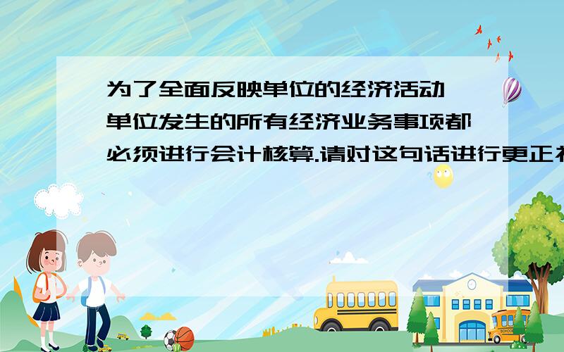 为了全面反映单位的经济活动,单位发生的所有经济业务事项都必须进行会计核算.请对这句话进行更正补充