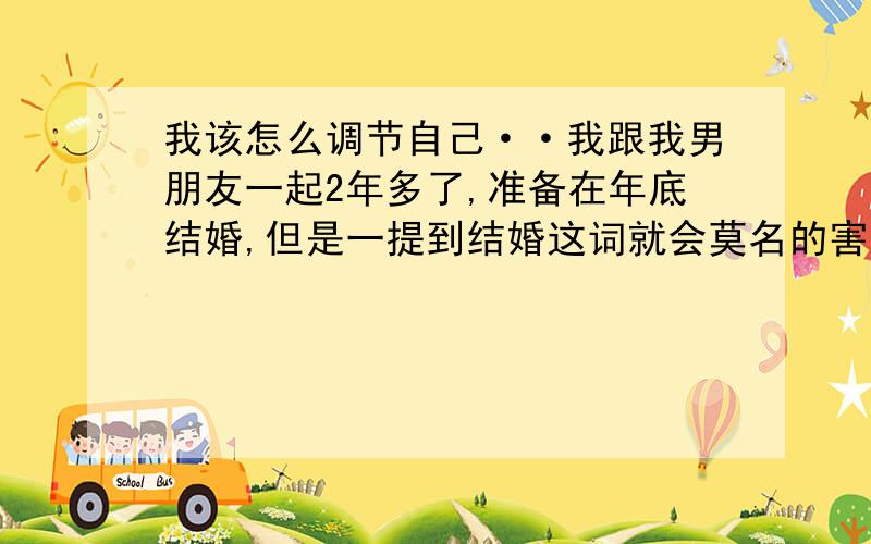 我该怎么调节自己··我跟我男朋友一起2年多了,准备在年底结婚,但是一提到结婚这词就会莫名的害怕,想逃避,甚至跟他商量缓年把再结,我总觉得结了婚就什么都会变,我男朋友说他现在什么