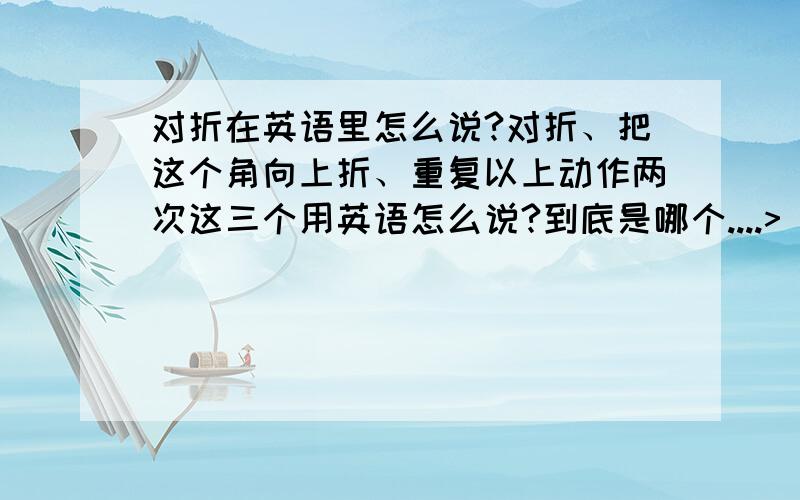 对折在英语里怎么说?对折、把这个角向上折、重复以上动作两次这三个用英语怎么说?到底是哪个....>