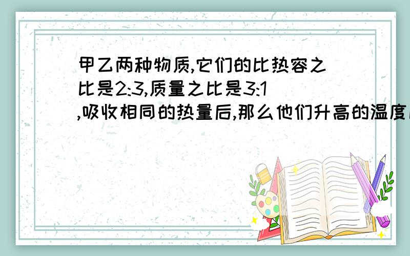 甲乙两种物质,它们的比热容之比是2:3,质量之比是3:1,吸收相同的热量后,那么他们升高的温度比是.不只要答案.方法!