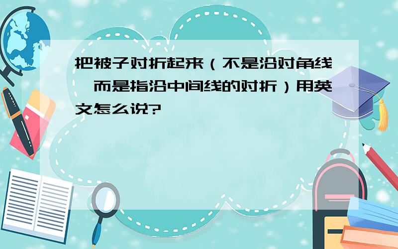 把被子对折起来（不是沿对角线,而是指沿中间线的对折）用英文怎么说?