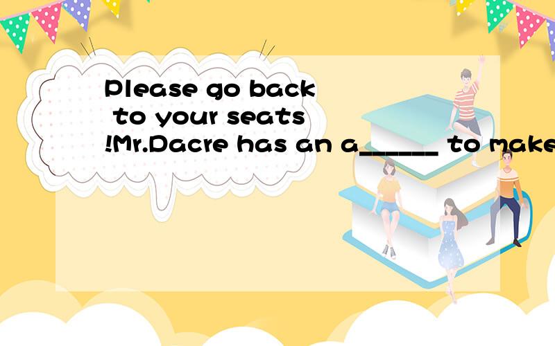 Please go back to your seats!Mr.Dacre has an a______ to make空格中填什么