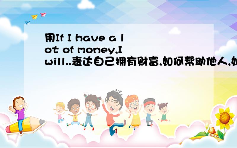 用If I have a lot of money,I will..表达自己拥有财富,如何帮助他人,如何孝敬父母,自己的生活会发生什么变化.字数在80词左右