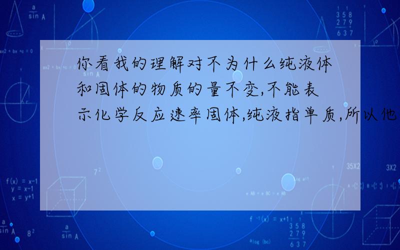 你看我的理解对不为什么纯液体和固体的物质的量不变,不能表示化学反应速率固体,纯液指单质,所以他们在反应中物质的量不会有什么变化.而气体反应后,变稀了,所以物质的量变化了,能表示