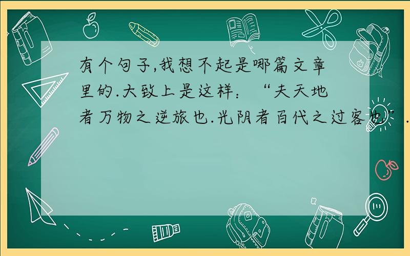 有个句子,我想不起是哪篇文章里的.大致上是这样：“夫天地者万物之逆旅也.光阴者百代之过客也”.望指教