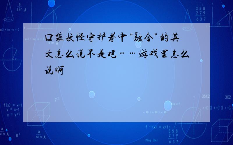 口袋妖怪守护者中“融合”的英文怎么说不是吧……游戏里怎么说啊