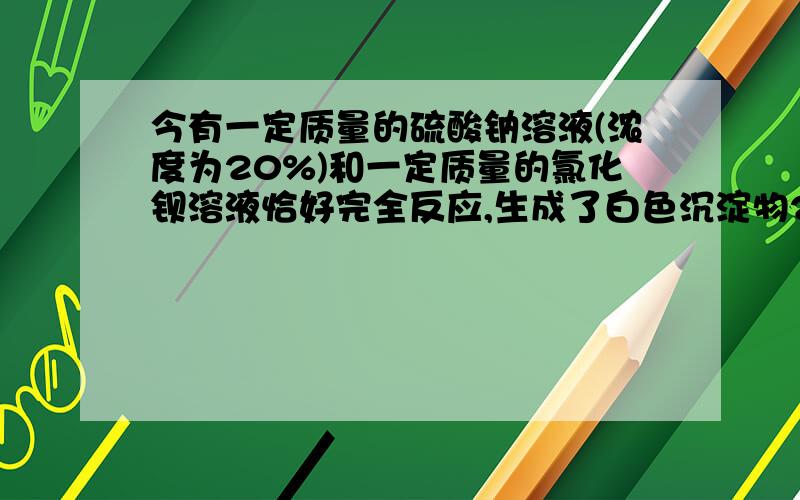 今有一定质量的硫酸钠溶液(浓度为20%)和一定质量的氯化钡溶液恰好完全反应,生成了白色沉淀物23.3克,过滤请写出计算过程.尽快回答,急用 3Q!完整的题目是：今有一定质量的硫酸钠溶液(浓度