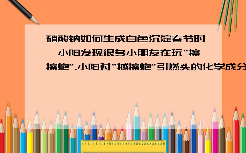 硝酸钠如何生成白色沉淀春节时,小阳发现很多小朋友在玩“擦擦炮”.小阳对“撼擦炮”引燃头的化学成分产生浓厚兴趣.他从资料上获悉：引燃头中通常含有S、KClO3、MnO2等物质中一种或几种