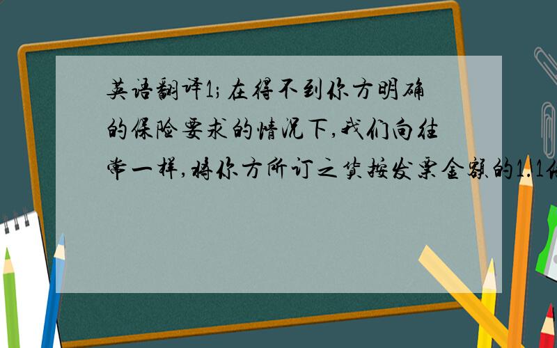 英语翻译1;在得不到你方明确的保险要求的情况下,我们向往常一样,将你方所订之货按发票金额的1.1倍投保水渍险2:我方已注意到你方要求投保战争险,但是要知道我方cif报价只包括水渍险,因