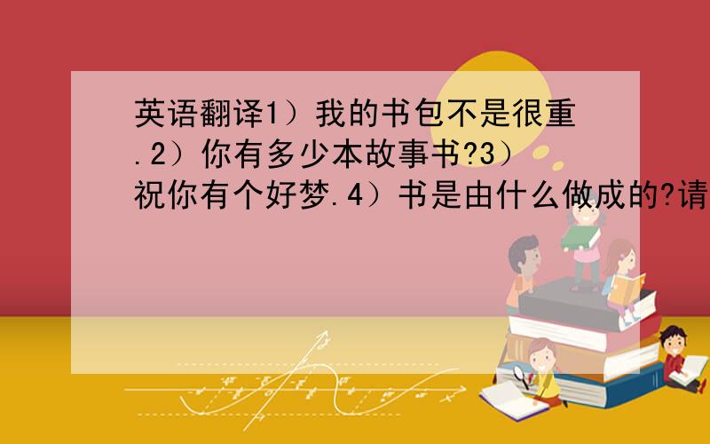 英语翻译1）我的书包不是很重.2）你有多少本故事书?3）祝你有个好梦.4）书是由什么做成的?请认真回答