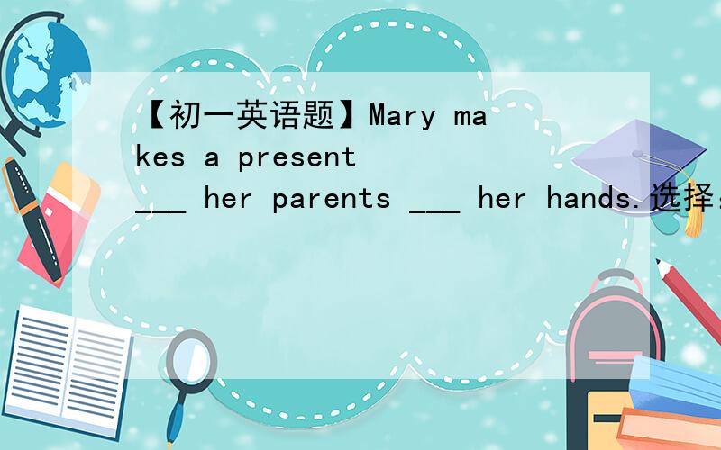 【初一英语题】Mary makes a present ___ her parents ___ her hands.选择：A.of;for B.for;with C.of;at D.for;on