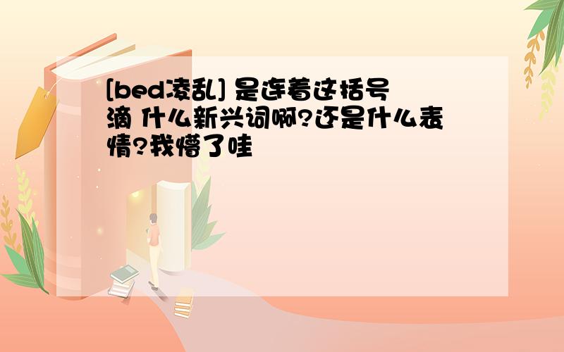 [bed凌乱] 是连着这括号滴 什么新兴词啊?还是什么表情?我懵了哇