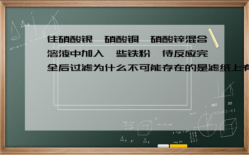 往硝酸银,硝酸铜,硝酸锌混合溶液中加入一些铁粉,待反应完全后过滤为什么不可能存在的是滤纸上有银铜,绿叶中有银离子,锌离子和铁离子可活动顺序表不是铜汞银铂金铜比银活泼所以和铜