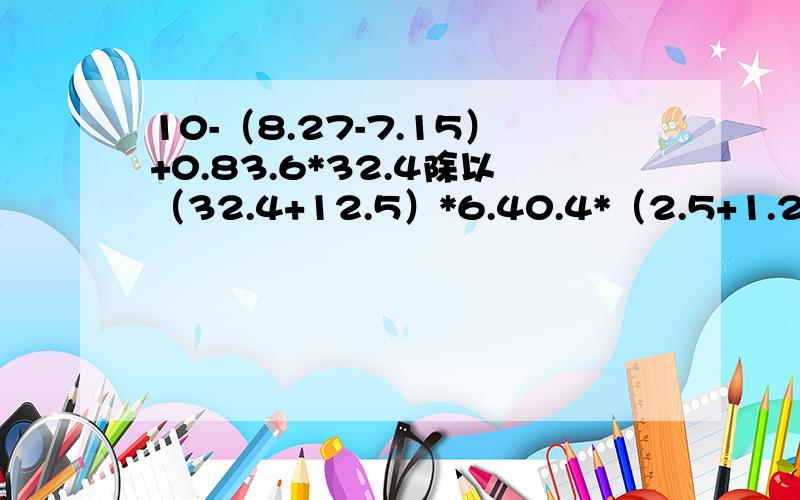 10-（8.27-7.15）+0.83.6*32.4除以（32.4+12.5）*6.40.4*（2.5+1.25）*88.6*5.7+4.3*4.3*2一定要正确啊，我求各位大仙了！*表示乘号！