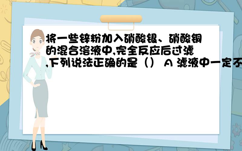 将一些锌粉加入硝酸银、硝酸铜的混合溶液中,完全反应后过滤,下列说法正确的是（） A 滤液中一定不含硝酸滤纸上一定不含锌,一定不含铜 B 滤液中一定含有硝酸锌,滤纸上一定含有银,可能