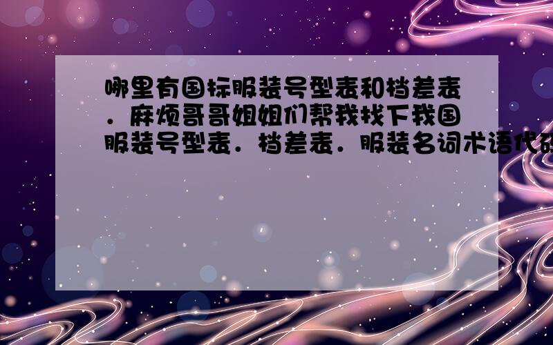 哪里有国标服装号型表和档差表．麻烦哥哥姐姐们帮我找下我国服装号型表．档差表．服装名词术语代码表．服装制图符号说明表．服装制图松量对照表．有其它服装打板方面的也麻烦给介